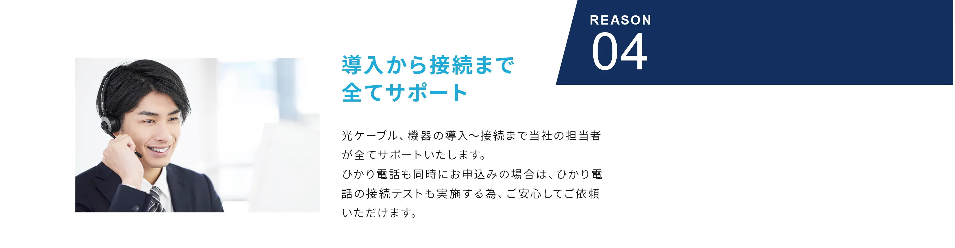 Reason04 導入から接続まで全てサポート 光ケーブル、機器の導入～接続まで当社の担当者が全てサポートいたします。ひかり電話も同時にお申込みの場合は、ひかり電話の接続テストも実施する為、ご安心してご依頼いただけます。