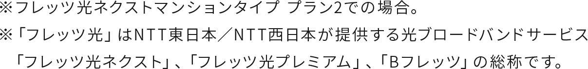 ※フレッツ光ネクストマンションタイプ プラン2での場合。※「フレッツ光」はNTT東日本／NTT西日本が提供する光ブロードバンドサービス「フレッツ光ネクスト」、「フレッツ光プレミアム」、「Bフレッツ」の総称です。